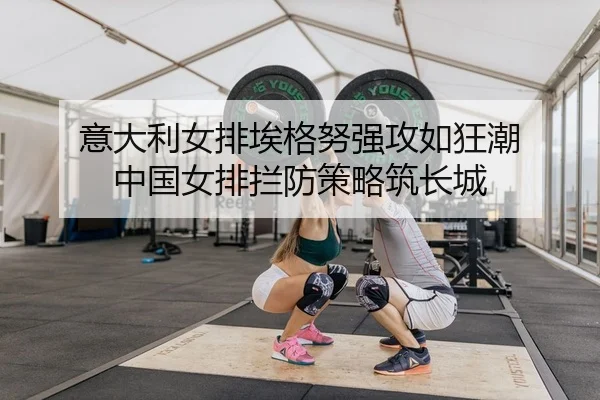 意大利女排埃格努强攻如狂潮 中国女排拦防策略筑长城