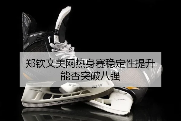 郑钦文美网热身赛稳定性提升 能否突破八强